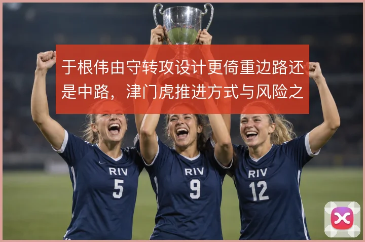 于根伟由守转攻设计更倚重边路还是中路,津门虎推进方式与风险之间取舍