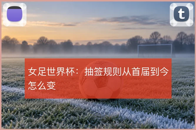 女足世界杯：抽签规则从首届到今怎么变