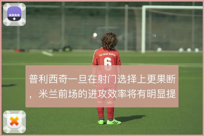 普利西奇一旦在射门选择上更果断,米兰前场的进攻效率将有明显提升