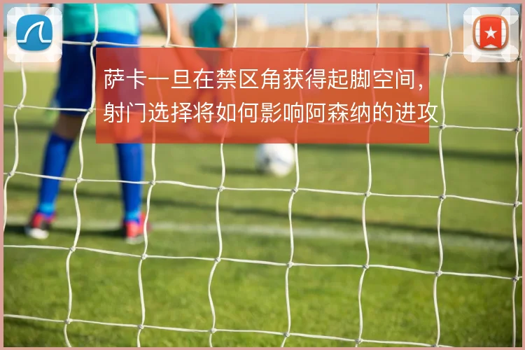萨卡一旦在禁区角获得起脚空间,射门选择将如何影响阿森纳的进攻效率