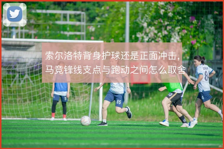 索尔洛特背身护球还是正面冲击,马竞锋线支点与跑动之间怎么取舍