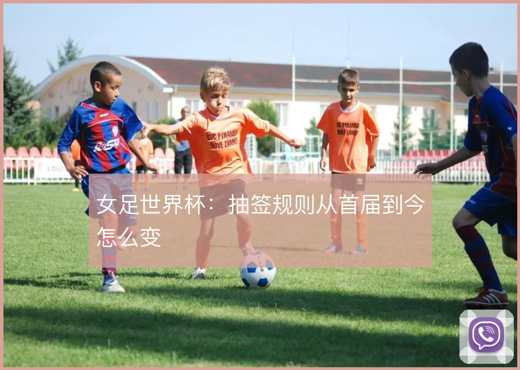 女足世界杯：抽签规则从首届到今怎么变