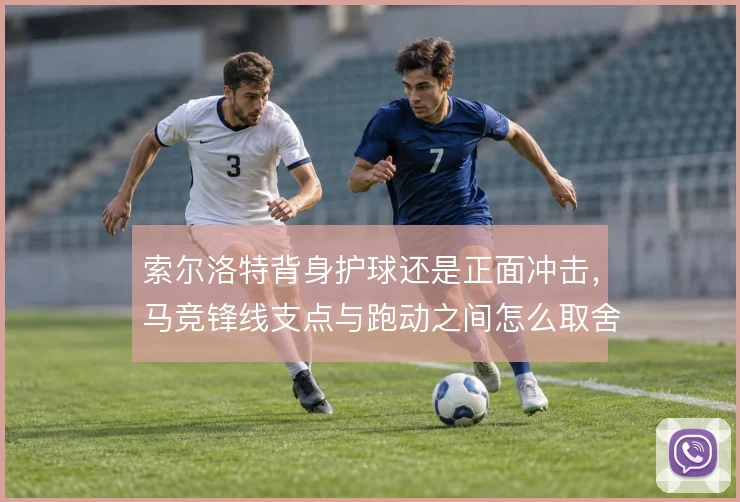 索尔洛特背身护球还是正面冲击,马竞锋线支点与跑动之间怎么取舍