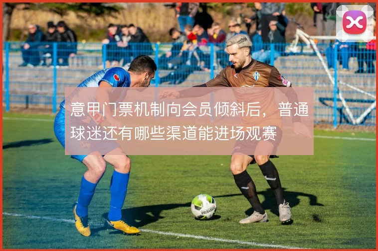 意甲门票机制向会员倾斜后,普通球迷还有哪些渠道能进场观赛