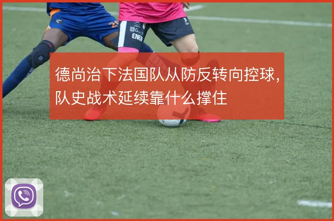 德尚治下法国队从防反转向控球,队史战术延续靠什么撑住
