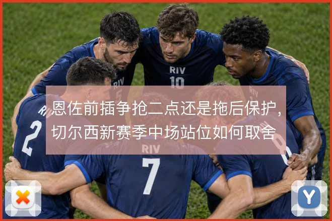 恩佐前插争抢二点还是拖后保护,切尔西新赛季中场站位如何取舍