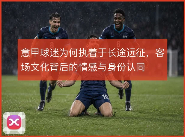 意甲球迷为何执着于长途远征,客场文化背后的情感与身份认同
