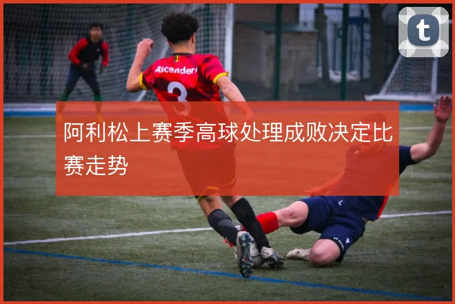 阿利松上赛季高球处理成败决定比赛走势