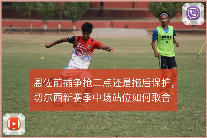 恩佐前插争抢二点还是拖后保护,切尔西新赛季中场站位如何取舍