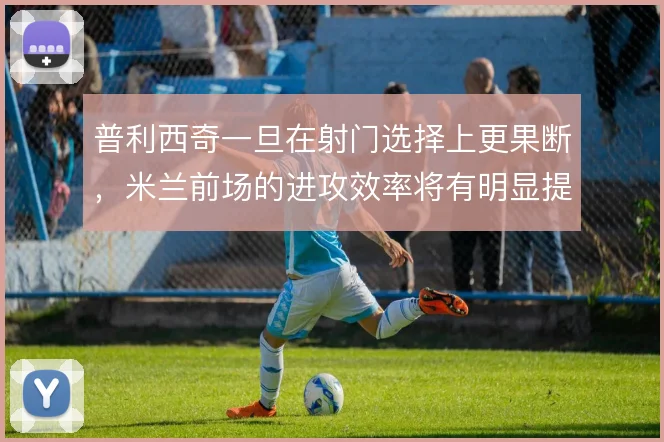 普利西奇一旦在射门选择上更果断,米兰前场的进攻效率将有明显提升