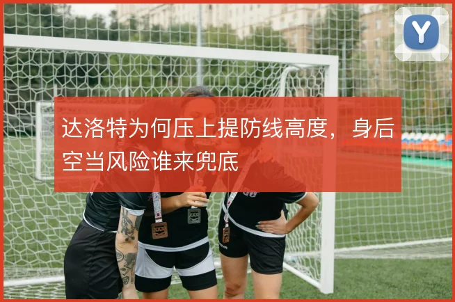 达洛特为何压上提防线高度,身后空当风险谁来兜底